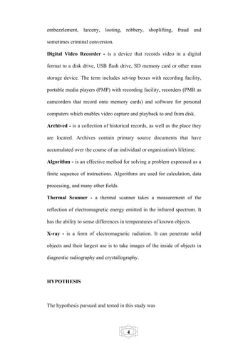 embezzlement, larceny, looting, robbery, shoplifting, fraud and

sometimes criminal conversion.

Digital Video Recorder - is a device that records video in a digital

format to a disk drive, USB flash drive, SD memory card or other mass

storage device. The term includes set-top boxes with recording facility,

portable media players (PMP) with recording facility, recorders (PMR as

camcorders that record onto memory cards) and software for personal

computers which enables video capture and playback to and from disk.

Archived - is a collection of historical records, as well as the place they

are located. Archives contain primary source documents that have

accumulated over the course of an individual or organization's lifetime.

Algorithm - is an effective method for solving a problem expressed as a

finite sequence of instructions. Algorithms are used for calculation, data

processing, and many other fields.

Thermal Scanner - a thermal scanner takes a measurement of the

reflection of electromagnetic energy emitted in the infrared spectrum. It

has the ability to sense differences in temperatures of known objects.

X-ray - is a form of electromagnetic radiation. It can penetrate solid

objects and their largest use is to take images of the inside of objects in

diagnostic radiography and crystallography.



HYPOTHESIS



The hypothesis pursued and tested in this study was




                                       4
 