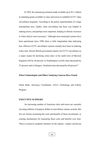 In 1995, the national government made available up to $3.1 million

in matching grants available to cities and towns to establish CCTV video

surveillance programs. According to the police superintendent of a large

metropolitan area, "public video surveillance has been very helpful in

making arrests, and perhaps more important, helping to allocate resources

to where they're most necessary." Although most municipal systems have

been operational since 1990, there is little longitudinal data indicating

how effective CCTV surveillance systems actually have been in reducing

crime rates. Recent British government reports cite CCTV surveillance as

a major reason for declining crime rates: in the small town of Berwick

burglaries fell by 69 percent; in Northampton overall crime decreased by

57 percent; and in Glasgow, Scotland crime decreased by 68 percent.25



What Criminologists and Others Studying Cameras Have Found



Noam Biale, Advocacy Coordinator, ACLU Technology and Liberty

Program



EXECUTIVE SUMMARY

      An increasing number of American cities and towns are currently

investing millions of taxpayer dollars in surveillance camera systems. But

few are closely examining the costs and benefits of those investments, or

creating mechanisms for measuring those costs and benefits over time.

There is extensive academic literature on the subject—studies carried out




                                      4
 