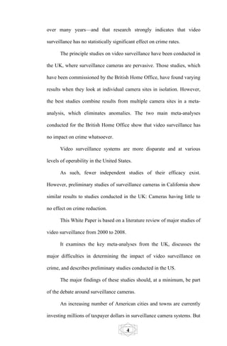 over many years—and that research strongly indicates that video

surveillance has no statistically significant effect on crime rates.

      The principle studies on video surveillance have been conducted in

the UK, where surveillance cameras are pervasive. Those studies, which

have been commissioned by the British Home Office, have found varying

results when they look at individual camera sites in isolation. However,

the best studies combine results from multiple camera sites in a meta-

analysis, which eliminates anomalies. The two main meta-analyses

conducted for the British Home Office show that video surveillance has

no impact on crime whatsoever.

      Video surveillance systems are more disparate and at various

levels of operability in the United States.

      As such, fewer independent studies of their efficacy exist.

However, preliminary studies of surveillance cameras in California show

similar results to studies conducted in the UK: Cameras having little to

no effect on crime reduction.

      This White Paper is based on a literature review of major studies of

video surveillance from 2000 to 2008.

      It examines the key meta-analyses from the UK, discusses the

major difficulties in determining the impact of video surveillance on

crime, and describes preliminary studies conducted in the US.

      The major findings of these studies should, at a minimum, be part

of the debate around surveillance cameras.

      An increasing number of American cities and towns are currently

investing millions of taxpayer dollars in surveillance camera systems. But

                                        4
 