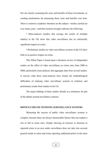 few are closely examining the costs and benefits of those investments, or

creating mechanisms for measuring those costs and benefits over time.

There is extensive academic literature on the subject—studies carried out

over many years—and that research strongly indicates the following:

      • Meta-analyses (studies that average the results of multiple

studies) in the UK show that video surveillance has no statistically

significant impact on crime.

      • Preliminary studies on video surveillance systems in the US show

little to no positive impact on crime.

      This White Paper is based upon a literature review of independent

studies on the effect of video surveillance on crime rates from 2000 to

2008, particularly meta-analyses that aggregate data from several studies.

It surveys what these meta-analyses have found, the methodological

difficulties of studying video surveillance systems in isolation, and

preliminary results from studies in the US.

      The major findings of these studies should, at a minimum, be part

of the debate around surveillance cameras.



DIFFICULTIES OF STUDYING SURVEILLANCE SYSTEMS

      Measuring the success of public video surveillance systems is

complex, because there are always innumerable factors that can explain a

rise or fall in crime rates. Simply showing an increase or decrease in

reported crime in an area under surveillance does not take into account

general trends in crime and crime reporting, additional police in the areas




                                         4
 