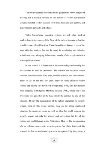 These were deemed successful in the government report and paved

the way for a massive increase in the number of Video Surveillance

systems installed. Today, systems cover most town and city centers, and

many stations, car-parks and estates.


      Video Surveillance recording systems are still often used at

modern launch sites to record the flight of the rockets, in order to find the

possible causes of malfunctions. Video Surveillance System is one of the

most effective devices that can be used for monitoring the behavior

activities or other changing information, usually of the people and often

in surreptitious manner.

      In our school, it is important to increased safety and security for

the students as well its’ personnel. The schools are the place where

students should feel safe from harm, outside stimulus, and other threats.

Sadly to say, in the past few years, there are some instances where

schools are not the safe haven we thought they were, take for instance

what happened at Philippine Maritime Institute (PMI), where one of the

professors was gun shot at the head inside the campus by one of the

students. If only the management of the school strengthen its security

system, none of this would happen. Base on the above mentioned

situation, the researcher come up with an idea that could improve the

security system not only for schools and universities but for all the

entities and establishment in the Philippines. That is: The incorporation

of a surveillance camera to its security system. One of the features of this

research is that, an embedded system is incorporated by integrating a



                                        4
 