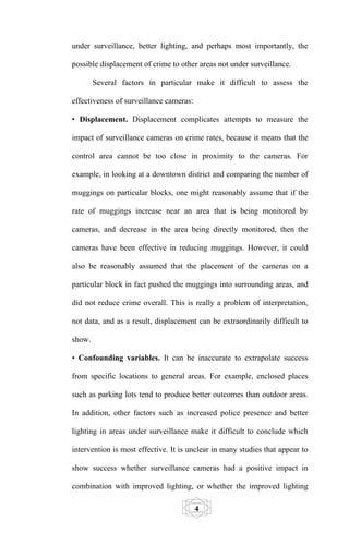 under surveillance, better lighting, and perhaps most importantly, the

possible displacement of crime to other areas not under surveillance.

        Several factors in particular make it difficult to assess the

effectiveness of surveillance cameras:

• Displacement. Displacement complicates attempts to measure the

impact of surveillance cameras on crime rates, because it means that the

control area cannot be too close in proximity to the cameras. For

example, in looking at a downtown district and comparing the number of

muggings on particular blocks, one might reasonably assume that if the

rate of muggings increase near an area that is being monitored by

cameras, and decrease in the area being directly monitored, then the

cameras have been effective in reducing muggings. However, it could

also be reasonably assumed that the placement of the cameras on a

particular block in fact pushed the muggings into surrounding areas, and

did not reduce crime overall. This is really a problem of interpretation,

not data, and as a result, displacement can be extraordinarily difficult to

show.

• Confounding variables. It can be inaccurate to extrapolate success

from specific locations to general areas. For example, enclosed places

such as parking lots tend to produce better outcomes than outdoor areas.

In addition, other factors such as increased police presence and better

lighting in areas under surveillance make it difficult to conclude which

intervention is most effective. It is unclear in many studies that appear to

show success whether surveillance cameras had a positive impact in

combination with improved lighting, or whether the improved lighting

                                         4
 