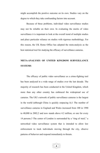 might accomplish the positive outcome on its own. Studies vary on the

degree to which they take confounding factors into account.

      Because of these problems, individual video surveillance studies

may not be reliable on their own. In evaluating the merits of video

surveillance it is important to look at the overall trend of multiple studies

and place particular reliance on studies with rigorous methodology. For

this reason, the UK Home Office has adopted the meta-analysis as the

best statistical tool for studying the efficacy of surveillance cameras.



META-ANALYSES OF UNITED KINGDOM SURVEILLANCE

SYSTEMS



      The efficacy of public video surveillance as a crime-fighting tool

has been analyzed in a wide range of studies over the last decade. The

majority of research has been conducted in the United Kingdom, which

more than any other country has embraced the widespread use of

cameras. The UK’s network of public surveillance cameras is the largest

in the world (although China is quickly outpacing it).1 The number of

surveillance cameras in England and Wales increased from 100 in 1990

to 40,000 in 2002,2 and now stands above 4.2 million, or one for every

14 persons.3 The center of London is surrounded by a “ring of steel,” a

networked video surveillance system that is intended to allow law

enforcement to track individuals moving through the city, observe

patterns of behavior and respond immediately to threats.




                                        4
 