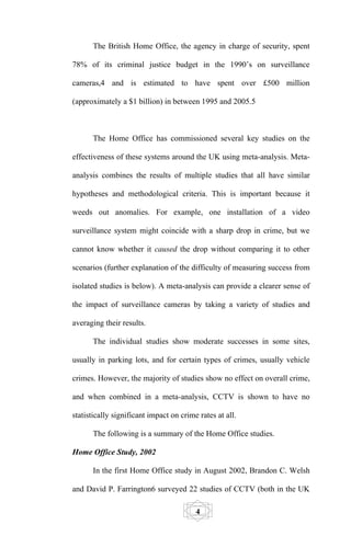 The British Home Office, the agency in charge of security, spent

78% of its criminal justice budget in the 1990’s on surveillance

cameras,4 and is estimated to have spent over £500 million

(approximately a $1 billion) in between 1995 and 2005.5



      The Home Office has commissioned several key studies on the

effectiveness of these systems around the UK using meta-analysis. Meta-

analysis combines the results of multiple studies that all have similar

hypotheses and methodological criteria. This is important because it

weeds out anomalies. For example, one installation of a video

surveillance system might coincide with a sharp drop in crime, but we

cannot know whether it caused the drop without comparing it to other

scenarios (further explanation of the difficulty of measuring success from

isolated studies is below). A meta-analysis can provide a clearer sense of

the impact of surveillance cameras by taking a variety of studies and

averaging their results.

      The individual studies show moderate successes in some sites,

usually in parking lots, and for certain types of crimes, usually vehicle

crimes. However, the majority of studies show no effect on overall crime,

and when combined in a meta-analysis, CCTV is shown to have no

statistically significant impact on crime rates at all.

      The following is a summary of the Home Office studies.

Home Office Study, 2002

      In the first Home Office study in August 2002, Brandon C. Welsh

and David P. Farrington6 surveyed 22 studies of CCTV (both in the UK

                                         4
 