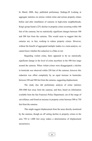 In March 2008, they published preliminary findings.20 Looking at

aggregate statistics on serious violent crime and serious property crimes

before and after installation of cameras in high-crime neighborhoods,

King's group found a 22% decline in property crime occurring within 100

feet of the cameras, but no statistically significant changes between 100

and 500 feet from the cameras. This would seem to suggest that the

cameras are, in fact, working to reduce property crimes. However,

without the benefit of aggregated multiple studies in a meta-analysis, we

cannot know whether this reduction is a fluke or not.

      Regarding violent crime, there appeared to be no statistically

significant change in the level of crime anywhere in the 500 foot range

around the cameras. When violent crimes were disaggregated, a decline

in homicide was observed within 250 feet of the cameras, however this

reduction was offset completely by an equal increase in homicides

between 250 and 500 feet from the cameras, suggesting displacement.

      The study also did preliminary analysis of crime statistics

500-1000 feet away from the cameras, and thus, based on information

available from the San Francisco Police Department, out of the range of

surveillance, and found an increase in property crime between 500 to 750

feet from the cameras.

      This might suggest displacement from the areas directly monitored

by the cameras, though an off setting decline in property crimes in the

area 750 to 1,000 feet away makes a determination of displacement

inconclusive.




                                      4
 
