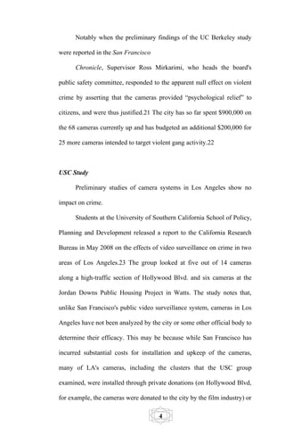 Notably when the preliminary findings of the UC Berkeley study

were reported in the San Francisco

      Chronicle, Supervisor Ross Mirkarimi, who heads the board's

public safety committee, responded to the apparent null effect on violent

crime by asserting that the cameras provided “psychological relief” to

citizens, and were thus justified.21 The city has so far spent $900,000 on

the 68 cameras currently up and has budgeted an additional $200,000 for

25 more cameras intended to target violent gang activity.22



USC Study

      Preliminary studies of camera systems in Los Angeles show no

impact on crime.

      Students at the University of Southern California School of Policy,

Planning and Development released a report to the California Research

Bureau in May 2008 on the effects of video surveillance on crime in two

areas of Los Angeles.23 The group looked at five out of 14 cameras

along a high-traffic section of Hollywood Blvd. and six cameras at the

Jordan Downs Public Housing Project in Watts. The study notes that,

unlike San Francisco's public video surveillance system, cameras in Los

Angeles have not been analyzed by the city or some other official body to

determine their efficacy. This may be because while San Francisco has

incurred substantial costs for installation and upkeep of the cameras,

many of LA's cameras, including the clusters that the USC group

examined, were installed through private donations (on Hollywood Blvd,

for example, the cameras were donated to the city by the film industry) or

                                      4
 