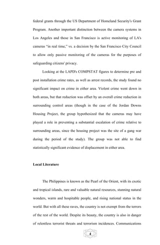 federal grants through the US Department of Homeland Security's Grant

Program. Another important distinction between the camera systems in

Los Angeles and those in San Francisco is active monitoring of LA's

cameras “in real time,” vs. a decision by the San Francisco City Council

to allow only passive monitoring of the cameras for the purposes of

safeguarding citizens' privacy.

      Looking at the LAPD's COMPSTAT figures to determine pre and

post installation crime rates, as well as arrest records, the study found no

significant impact on crime in either area. Violent crime went down in

both areas, but that reduction was offset by an overall crime reduction in

surrounding control areas (though in the case of the Jordan Downs

Housing Project, the group hypothesized that the cameras may have

played a role in preventing a substantial escalation of crime relative to

surrounding areas, since the housing project was the site of a gang war

during the period of the study). The group was not able to find

statistically significant evidence of displacement in either area.



Local Literature



      The Philippines is known as the Pearl of the Orient, with its exotic

and tropical islands, rare and valuable natural resources, stunning natural

wonders, warm and hospitable people, and rising national status in the

world. But with all these raves, the country is not exempt from the terrors

of the rest of the world. Despite its beauty, the country is also in danger

of relentless terrorist threats and terrorism incidences. Communications

                                        4
 