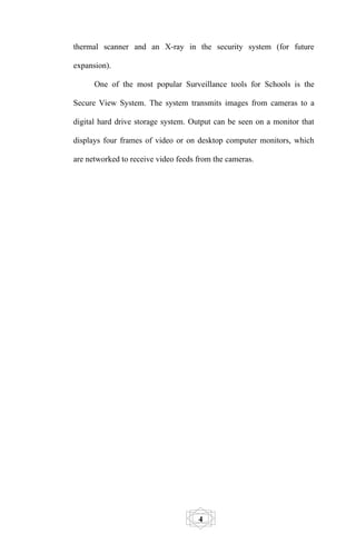 thermal scanner and an X-ray in the security system (for future

expansion).

      One of the most popular Surveillance tools for Schools is the

Secure View System. The system transmits images from cameras to a

digital hard drive storage system. Output can be seen on a monitor that

displays four frames of video or on desktop computer monitors, which

are networked to receive video feeds from the cameras.




                                     4
 