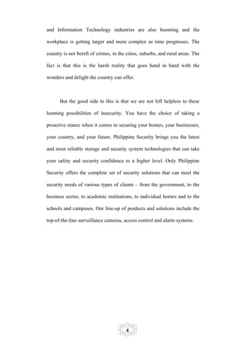 and Information Technology industries are also booming and the

workplace is getting larger and more complex as time progresses. The

country is not bereft of crimes, in the cities, suburbs, and rural areas. The

fact is that this is the harsh reality that goes hand in hand with the

wonders and delight the country can offer.



      But the good side to this is that we are not left helpless to these

looming possibilities of insecurity. You have the choice of taking a

proactive stance when it comes to securing your homes, your businesses,

your country, and your future. Philippine Security brings you the latest

and most reliable storage and security system technologies that can take

your safety and security confidence to a higher level. Only Philippine

Security offers the complete set of security solutions that can meet the

security needs of various types of clients – from the government, to the

business sector, to academic institutions, to individual homes and to the

schools and campuses. Our line-up of products and solutions include the

top-of-the-line surveillance cameras, access control and alarm systems.




                                        4
 