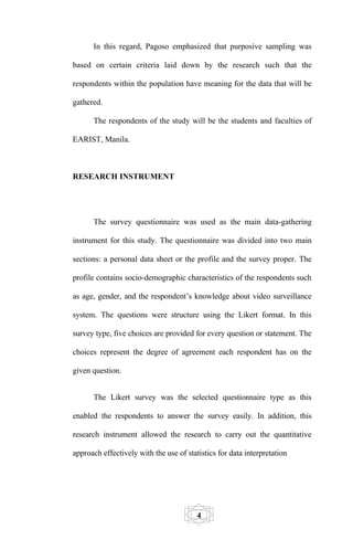 In this regard, Pagoso emphasized that purposive sampling was

based on certain criteria laid down by the research such that the

respondents within the population have meaning for the data that will be

gathered.

      The respondents of the study will be the students and faculties of

EARIST, Manila.



RESEARCH INSTRUMENT




      The survey questionnaire was used as the main data-gathering

instrument for this study. The questionnaire was divided into two main

sections: a personal data sheet or the profile and the survey proper. The

profile contains socio-demographic characteristics of the respondents such

as age, gender, and the respondent’s knowledge about video surveillance

system. The questions were structure using the Likert format. In this

survey type, five choices are provided for every question or statement. The

choices represent the degree of agreement each respondent has on the

given question.


      The Likert survey was the selected questionnaire type as this

enabled the respondents to answer the survey easily. In addition, this

research instrument allowed the research to carry out the quantitative

approach effectively with the use of statistics for data interpretation




                                         4
 