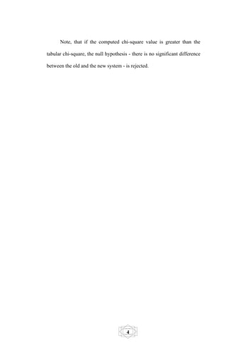 Note, that if the computed chi-square value is greater than the

tabular chi-square, the null hypothesis - there is no significant difference

between the old and the new system - is rejected.




                                       4
 