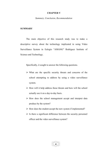 CHAPTER V

               Summary, Conclusion, Recommendation



SUMMARY



     The main objective of this research study was to make a

descriptive survey about the technology implicated in using Video

Surveillance System in Eulogio “AMANG” Rodriguez Institute of

Science and Technology.



     Specifically, it sought to answer the following questions.


      What are the specific security threats and concerns of the

        school attempting to address by using a video surveillance

        system.

      How will it help address those threats and how will the school

        actually use it on a day-to-day basis.

      How does the school management accept and interpret data

        produce by the system?

      How does the student accept the new system if implemented?

      Is there a significant difference between the security personnel

        officer and the video surveillance system?




                                      4
 