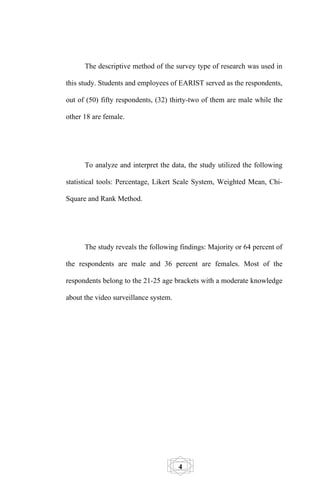 The descriptive method of the survey type of research was used in

this study. Students and employees of EARIST served as the respondents,

out of (50) fifty respondents, (32) thirty-two of them are male while the

other 18 are female.




      To analyze and interpret the data, the study utilized the following

statistical tools: Percentage, Likert Scale System, Weighted Mean, Chi-

Square and Rank Method.




      The study reveals the following findings: Majority or 64 percent of

the respondents are male and 36 percent are females. Most of the

respondents belong to the 21-25 age brackets with a moderate knowledge

about the video surveillance system.




                                       4
 