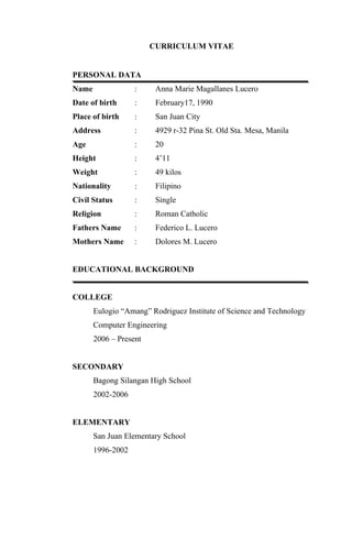 CURRICULUM VITAE


PERSONAL DATA
Name               :     Anna Marie Magallanes Lucero
Date of birth      :     February17, 1990
Place of birth     :     San Juan City
Address            :     4929 r-32 Pina St. Old Sta. Mesa, Manila
Age                :     20
Height             :     4’11
Weight             :     49 kilos
Nationality        :     Filipino
Civil Status       :     Single
Religion           :     Roman Catholic
Fathers Name       :     Federico L. Lucero
Mothers Name       :     Dolores M. Lucero


EDUCATIONAL BACKGROUND


COLLEGE
       Eulogio “Amang” Rodriguez Institute of Science and Technology
       Computer Engineering
       2006 – Present


SECONDARY
       Bagong Silangan High School
       2002-2006


ELEMENTARY
       San Juan Elementary School
       1996-2002
 