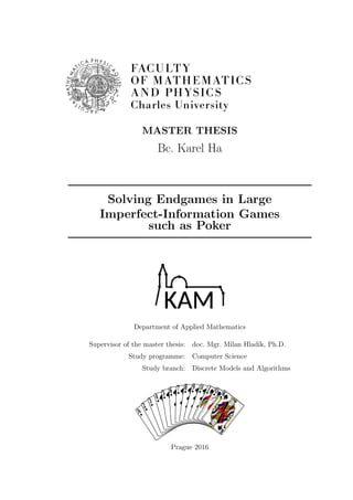 MASTER THESIS
Bc. Karel Ha
Solving Endgames in Large
Imperfect-Information Games
such as Poker
Department of Applied Mathematics
Supervisor of the master thesis: doc. Mgr. Milan Hlad´ık, Ph.D.
Study programme: Computer Science
Study branch: Discrete Models and Algorithms
A
A
2
2
3
3
4
4
5
5
6
6
7
7
8
8
9
9
10
10
J
J
Q
Q
K
K
Prague 2016
 