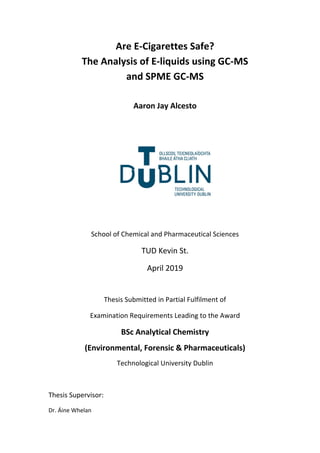 Are E-Cigarettes Safe?
The Analysis of E-liquids using GC-MS
and SPME GC-MS
Aaron Jay Alcesto
School of Chemical and Pharmaceutical Sciences
TUD Kevin St.
April 2019
Thesis Submitted in Partial Fulfilment of
Examination Requirements Leading to the Award
BSc Analytical Chemistry
(Environmental, Forensic & Pharmaceuticals)
Technological University Dublin
Thesis Supervisor:
Dr. Áine Whelan
 
