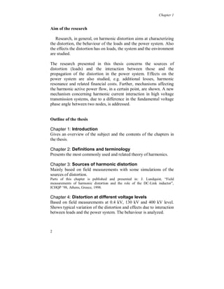 Chapter 1


Aim of the research

   Research, in general, on harmonic distortion aims at characterizing
the distortion, the behaviour of the loads and the power system. Also
the effects the distortion has on loads, the system and the environment
are studied.

The research presented in this thesis concerns the sources of
distortion (loads) and the interaction between those and the
propagation of the distortion in the power system. Effects on the
power system are also studied, e.g. additional losses, harmonic
resonance and related financial costs. Further, mechanisms affecting
the harmonic active power flow, in a certain point, are shown. A new
mechanism concerning harmonic current interaction in high voltage
transmission systems, due to a difference in the fundamental voltage
phase angle between two nodes, is addressed.


Outline of the thesis

Chapter 1: Introduction
Gives an overview of the subject and the contents of the chapters in
the thesis.

Chapter 2: Definitions and terminology
Presents the most commonly used and related theory of harmonics.

Chapter 3: Sources of harmonic distortion
Mainly based on field measurements with some simulations of the
sources of distortion.
Parts of this chapter is published and presented in: J. Lundquist, “Field
measurements of harmonic distortion and the role of the DC-Link inductor”,
ICHQP ‘98, Athens, Greece, 1998.

Chapter 4: Distortion at different voltage levels
Based on field measurements at 0.4 kV, 130 kV and 400 kV level.
Shows typical variation of the distortion and effects due to interaction
between loads and the power system. The behaviour is analyzed.



2
 