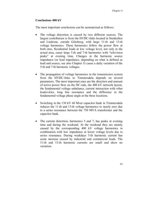 Chapter 4


The accuracy and the frequency response for the 400 kV capacitive
voltage dividers used for the monitoring need to be studied in more
detail. But the two above described phenomena are still present.

The current 11:th and 13:th distortion is small, figure 4.3.34, below
0.5 % of the fundamental. No correlation was found with the 11:th
and 13:th voltage distortion.




Figure 4.3.34. Current harmonic 11 (light) and 13 (dark).




                                                                  87
 