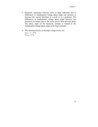 Chapter 4


For the 3:rd and 9:th harmonic currents almost a constant level
appears during the week, figure 4.3.36, as for the corresponding
harmonic voltages.




Figure 4.3.36. Current harmonic 3 (light) and 9 (dark).



There is a difference between the phases, both for the 3:rd harmonic
voltage and current, figure 4.3.37 and 4.3.38, which means that they
consist not only of zero sequence. Phase S shows the highest
amplitude, especially during the weekend. For the 3:rd harmonic
voltage this is the same phase as in the 130 kV system, but the
measurements where not done at the same time. For the 3:rd
harmonic current the phases are different.




                                                                 89
 