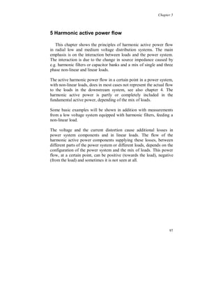Chapter 4


Time variation of the third harmonic symmetrical components

The largest part of both the 3:rd harmonic voltage and current is the
zero sequence component, which shows a constant level during the
week. The zero sequence component is due to transformer saturation
caused by the fundamental voltage. The 3:rd harmonic voltage, figure
4.3.39, shows a daily variation in positive and negative sequence
components that is mainly due to low voltage non-linear loads.




Figure 4.3.39. Third harmonic positive (light dark), negative (light) and zero (dark)
sequence voltage.

The 3:rd harmonic current, figure 4.3.40, shows only a small variation
in the zero sequence component during the weekend and no
correlation was found to the variation in the fundamental voltage zero
sequence component.

In figure 4.3.41 the psophometric current is shown, calculated from
all the odd zero sequence harmonic currents up to order 19.



                                                                                  91
 