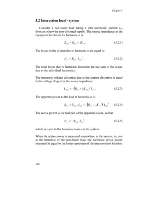 Chapter 4


    The relationship between the harmonic current distortion and the
     harmonic voltage distortion is sometimes inductive, capacitive or
     resistive and not fully linear. Neither from the 400 kV level point
     of view (load impedance for the voltage distortion) nor from the
     load point of view (source impedance for the distorted load
     current at 130 kV level). This means that a certain current
     harmonic does not give a proportional voltage harmonic, or the
     opposite.

    The harmonic active power flow is small, below one tenth of a
     percent. The additional internal losses caused by the current
     distortion at lower voltage levels are not seen in the monitoring
     point, as harmonic active power flow. The harmonic losses are
     included in the fundamental active power flow.

    Fundamental voltage unbalance is around 0.75 % negative
     sequence and is of the same type as the unbalance on the 130 kV
     level, with the lowest amplitude in phase R.

    Non-zero sequence triplen harmonic currents are present.

    Zero sequence third harmonic voltage and current show a constant
     level during the week. This is most probably due to transformer
     saturation caused by the fundamental voltage amplitude.

    Negative sequence voltage harmonics, 5 and 11, where found to
     be lower than positive sequence harmonics, 7 and 13. This can be
     due to lower impedance in electrical machines for negative
     sequence low order harmonics. At low voltage level negative
     sequence harmonics are in general the highest.

    The distortion level for a specific harmonic in a certain point
     along the line can be totally different compared to another point
     of the line, also between the phases due unbalance. This is valid
     both for harmonic voltages and currents.




94
 