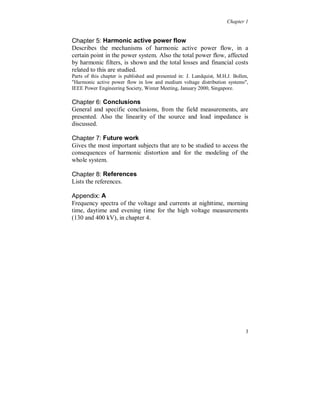 Chapter 1


Chapter 5: Harmonic active power flow
Describes the mechanisms of harmonic active power flow, in a
certain point in the power system. Also the total power flow, affected
by harmonic filters, is shown and the total losses and financial costs
related to this are studied.
Parts of this chapter is published and presented in: J. Lundquist, M.H.J. Bollen,
"Harmonic active power flow in low and medium voltage distribution systems",
IEEE Power Engineering Society, Winter Meeting, January 2000, Singapore.

Chapter 6: Conclusions
General and specific conclusions, from the field measurements, are
presented. Also the linearity of the source and load impedance is
discussed.

Chapter 7: Future work
Gives the most important subjects that are to be studied to access the
consequences of harmonic distortion and for the modeling of the
whole system.

Chapter 8: References
Lists the references.

Appendix: A
Frequency spectra of the voltage and currents at nighttime, morning
time, daytime and evening time for the high voltage measurements
(130 and 400 kV), in chapter 4.




                                                                               3
 