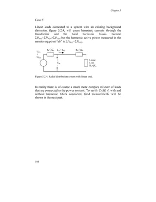 Chapter 5


     5.1 General characteristics

Active power and losses

  The current distortion causes increased losses in power system
components. For each harmonic, n, the losses can be written as:

                        P( n )         R( n )  I (2n )              (5.1.1)

with R(n) the resistance for harmonic, n.

Voltage distortion causes, in the same way as the current, increased
losses in linear loads connected to the power system and in shunt-
connected capacitor banks.

The total increase of the losses in a system is the sum of the losses, at
each harmonic, for all components and loads:


                                Ptot    
                                              P
                                             Comp n 1
                                                           (n)   .    (5.1.2)


From the earlier discussion and from (5.1.1) and (5.1.2) it is obvious
that the active harmonic losses from one non-linear load are affected
by the feeding power system and by other loads, i.e. the path for the
harmonic currents.

At a certain point in the power system the instantaneous power flow,
including fundamental and harmonic flow, is the time derivative of
the exchange of energy between the electrical systems, or between an
electrical system and a mechanical system:

                                             dW (t )
                        p(t )tot                    .                (5.1.3)
                                              dt

The active power is the average over one cycle of the instantaneous
power flow.



98
 