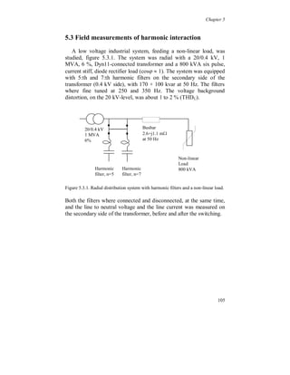 Chapter 5


Expressed in voltages and currents Fourier components the total
active power, the instantaneous power averaged over the time T, is


                                                                              
                                     T                           
                                  1
                       Ptot          u (t )  i (t )dt  P(1)  P( n ) .                        (5.1.4)
                                  T 0                           n 1



The active power flow to a non-linear load consists in most cases of a
positive fundamental flow and a negative harmonic flow; i.e. the
harmonic part is due to the additional losses in the feeding power
system. From the law of conservation of energy and (5.1.3) it follows
that the harmonic active power is converted from the fundamental
power by the non-linear load. This means that the fundamental active
power to a non-linear load, or a non-linear system, includes the
harmonic part [6][7][8], (5.1.4) can be rewritten as


                                                                              P
                                                                               
                       P(1)      Ptot                P( n)      Ptot   
                                                                                      (n)   .    (5.1.5)
                                             n 1                              n 1


Linear loads, contrary to non-linear loads, only consume fundamental
and active harmonic power, which means that the fundamental power
does not include the harmonic part.

This reasoning holds, strictly speaking, only for the equipment
terminals. Elsewhere in the system, e.g. at secondary side of a
transformer, the harmonic power flow may be towards the load or
away from the load, depending on the system configuration and the
mix of loads (linear and non-linear). The active power flow in a
certain point will in most cases not represent the actual flow at
harmonic frequencies to the loads.




                                                                                                      99
 