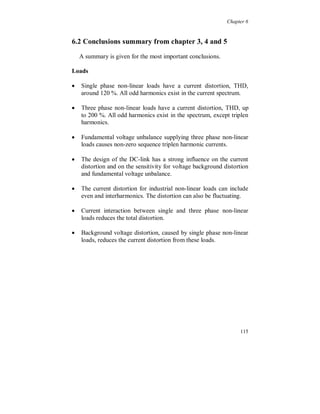 Chapter 5


The harmonic active power flow is shown in figure 5.3.7. The
amplitude is in percent of the fundamental active power component,
about 500 kW. The largest change can be seen in the 5:th harmonic
component when the filter is disconnected (the same change is also
seen in the current spectrum, figure 5.3.6). The power flow changes
sign, from positive to negative, and the amplitude increases with a
factor of 10. The positive 7:th component, when the filter is
disconnected, is due to the voltage background distortion.

With the harmonic filter connected, both the 5:th and the 7:th
component is positive which is due to the voltage background
distortion and the low filter impedance at these frequencies.

                                                                      W ith filte r   W itho ut filte r

                                  0, 0 10%
   % o f fu n d a m e n tal p o




                                  0, 0 00%
                                              2   3   4   5   6   7   8    9   10 11 12 13 14 15 16 17 18 19 20 21
                                  -0, 0 10%

                                  -0, 0 20%

                                  -0, 0 30%

                                  -0, 0 40%

                                  -0, 0 50%

                                  -0, 0 60%

                                                                          H arm o n ic o rd er, n



Figure 5.3.7. Harmonic active power on transformer secondary side.

The harmonic active power flow, with the filter connected, is 0.8 %
of the calculated fundamental losses in the transformer. Without filter
the harmonic active power flow is -9.3 %. The major part of this
negative power is formed by the additional losses in the transformer
and the rest are the losses at the voltage level above.

The harmonic losses in the bus bar, which not is included in the
power flow in figure 5.3.7, is 5.7 % and 7.5 % respectively of the
calculated fundamental transformer losses with and without filter
connected. Note that filters do not affect the load current in the bus
bar (there is a small change due to a small variation in the load).

                                                                                                                     109
 
