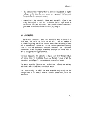 Chapter 5


The total financial cost for the losses with filter and full load, based
on 2000 production hours per year and 0.5 SEK/kWh, is 3690
SEK/year. The difference of the costs, without filter, is 865 SEK/year.

The total financial cost for the losses with filter and no load, based on
6760 hours per year and 0.5 SEK/kWh, is 3360 SEK/year. The
difference of the costs, without filter, is 3140 SEK/year.

In both cases, with full and no load, the total losses increased with the
filter connected and the financial costs also increased.

In addition to the above costs the cost for the losses in the bus bar is
about 5500 SEK/year, independent of the connection of the filters.

To install both the filters the investment cost was about 200 000 SEK.
From the costs for the losses and the fundamental reactive power
point of view the filter installation was not motivated. The only
possible motivation can be the reduced voltage distortion, with the
filters connected, if there are other sensitive loads on the same
transformer, but no such problem was reported when the system was
operated for long periods without the filters.

A similar study made in the USA, on commercial office buildings
[17], also concluded that the installation of harmonic filters not was
motivated to reduce harmonic losses and the investment cost was not
paid back over the estimated lifetime (12 years).

  The benefit of using harmonic filters in general has to be studied
very carefully, both economically and technically. Several parameters
are important:

	   load current distortion
	   background voltage distortion
	   the need for reactive fundamental power
	   fundamental and harmonic losses
	   resonance at not expected frequencies
	   the location of the filter in the system



                                                                     111
 