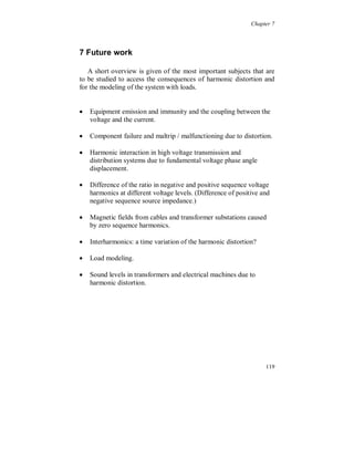 Chapter 6




6 Conclusions

   Sources of distortion are different at different voltage levels. At
higher voltage levels HVDC-links (High Voltage Direct Current), arc
furnaces and SVC’s (Static Var Compensators) can be dominating
sources. At medium and low voltage levels wind turbines are
becoming more frequently connected. At low voltage level all kinds
of non-linear loads are connected, which globally is the main source
of distortion at all voltage levels.


6.1 General conclusions

The following characterizes harmonic distortion in power systems:

   The fundamental voltage, applied on a non-linear load, causes
    harmonic currents (called characteristic harmonics). Three phase
    unbalanced voltages cause also non-characteristic harmonic
    currents for three-phase equipment, see chapter 3 and [4][5].
    Harmonic voltages also effect the current distortion, but they only
    give a minor change in the harmonic currents amplitude and phase
    angle. In most cases the voltage distortion due to a given load
    reduces the distortion of the load current.

   The distorted load current causes voltage distortion; i.e. the
    voltage harmonics are in general, not responsible for the current
    harmonics. This means that it is not possible to apply the
    harmonic voltages, as voltage sources, in a real power system to
    obtain the current harmonics.

   The source impedance affects both the voltage and current
    distortion. Some system components have a two-fold effect that
    affects a certain harmonic frequency and also affects the
    fundamental voltage or current, e.g. passive harmonic filters.
    Interaction between loads, mainly non-linear loads, affects also
    the source impedance seen from the load side. See chapter 5.



                                                                    113
 