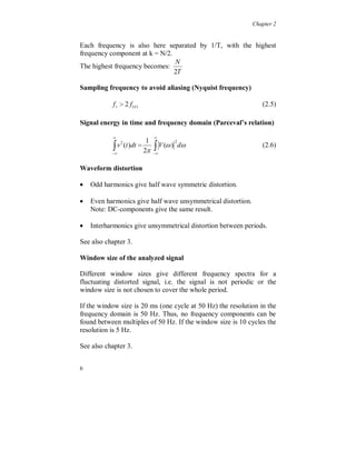 Chapter 2


Each frequency is also here separated by 1/T, with the highest
frequency component at k = N/2.
                                N
The highest frequency becomes:
                                2T

Sampling frequency to avoid aliasing (Nyquist frequency)

            f s  2 f(n)                                         (2.5)

Signal energy in time and frequency domain (Parceval’s relation)

                          
            
           
             v (t )dt 
                2        1
                           
                        2 
                              V ( ) d
                                    2
                                                                 (2.6)


Waveform distortion

 Odd harmonics give half wave symmetric distortion.

 Even harmonics give half wave unsymmetrical distortion.
    Note: DC-components give the same result.

 Interharmonics give unsymmetrical distortion between periods.

See also chapter 3.

Window size of the analyzed signal

Different window sizes give different frequency spectra for a
fluctuating distorted signal, i.e. the signal is not periodic or the
window size is not chosen to cover the whole period.

If the window size is 20 ms (one cycle at 50 Hz) the resolution in the
frequency domain is 50 Hz. Thus, no frequency components can be
found between multiples of 50 Hz. If the window size is 10 cycles the
resolution is 5 Hz.

See also chapter 3.


6
 
