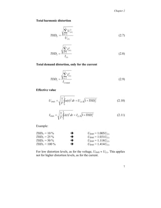 Chapter 2


Total harmonic distortion

                              
                             U
                             n 2
                                       2
                                       (n)

            THDU                                                     (2.7)
                              U (1)

                             
                          I
                          n 2
                                     2
                                     (n)

            THDI                                                     (2.8)
                             I (1)

Total demand distortion, only for the current

                             
                          I
                          n 2
                                     2
                                     (n)

            TDDI                                                     (2.9)
                         I (1) rated

Effective value


                          
                          T
                        1
           U RMS           u (t ) 2 dt  U (1) 1  THDU
                                                       2
                                                                     (2.10)
                        T 0



                         
                         T
                     1
           I RMS        i (t ) 2 dt  I (1) 1  THDI2               (2.11)
                     T 0

Example:

                                       
                                       
THDU = 10 %                                     URMS = 1.005U(1)

                                       
THDU = 25 %                                     URMS = 1.031U(1)

                                       
THDU = 50 %                                     URMS = 1.118U(1)
THDU = 100 %                                    URMS = 1.414U(1)

For low distortion levels, as for the voltage, URMS  U(1). This applies
not for higher distortion levels, as for the current.


                                                                          7
 