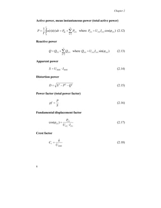 Chapter 2


Active power, mean instantaneous power (total active power)

                              
                                   
        T
   1
P     u (t )i (t )dt  Pdc  P( n ) where P( n )  U ( n ) I ( n ) cos( ( n ) ) (2.12)
   T 0                       n 1



Reactive power

                            
            Q  Q(1)    Qn 2
                                   (n)   where Q( n )  U ( n ) I ( n ) sin( ( n ) )     (2.13)


Apparent power

            S  U RMS  I RMS                                                             (2.14)

Distortion power

            D  S 2 	 P2 	 Q2                                                             (2.15)

Power factor (total power factor)

                   P
            pf                                                                           (2.16)
                   S

Fundamental displacement factor

                                  P(1)
            cos( (1) )                                                                  (2.17)
                            U (1)  I (1)

Crest factor

                     ˆ
                     u
            Cr                                                                           (2.18)
                   U RMS




8
 