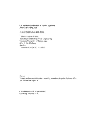 On Harmonic Distortion in Power Systems
JOHAN LUNDQUIST

© JOHAN LUNDQUIST, 2001.

Technical report no 371L
Department of Electric Power Engineering
Chalmers University of Technology
SE-412 96 Göteborg
Sweden
Telephone + 46 (0)31 - 772 1660




Cover:
Voltage and current distortion caused by a modern six pulse diode rectifier.
See further in Chapter 3.




Chalmers Bibliotek, Reproservice
Göteborg, Sweden 2001
 