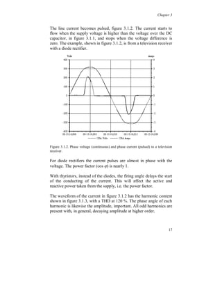 Chapter 2


2.3 Circuit analysis methods

   The most important aspects for the study of harmonic distortion
propagation in power system are given below.

 The power system, i.e. generators, transformers, lines, cables is
   assumed to be linear.

 Loads can be either linear or non-linear.

 Assume there is no cross coupling between harmonics with
   different frequencies. In reality there is a cross coupling between
   harmonics with different frequencies. A strong coupling is present
   between the fundamental voltage component and the current
   harmonics from a non-linear load.

 Frequency domain: Easy method. Consider each component and
   use superposition. Iterate to reach steady state.

 Time domain: More difficult equations but faster and more
   accurate when simulating.

 Always study the power system as a three phase system.

 A study in the dq-frame (Park transformation) does not simplify
   the analysis or the understanding of the behaviour of the
   distortion.




                                                                   13
 