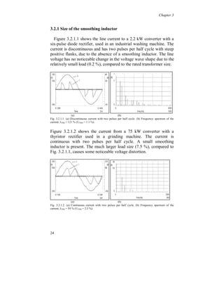 Chapter 3


3.1.1 Background voltage distortion

Voltage distortion, caused by the current distortion from other similar
loads or by the load itself, tends to reduce the current distortion for
diode and thyristor rectifiers, figure 3.1.1.1, see also [11][65]. The
current pulse becomes flatter but wider, compared to figure 3.1.2.




Figure 3.1.1.1. Phase voltage (continuous) and phase current (pulsed) to the same
television receiver as in figure 3.1.2, but with 2 % background voltage distortion.

For controlled high frequency switching rectifiers, as in figure 3.1.4,
the current distortion can increase depending on the control system
for the switching of the transistors. The current distortion will
however remain much lower than for non-controlled rectifiers.




20
 