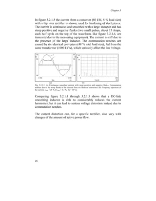 Chapter 3




3.2 Three phase loads

   Three phase rectifiers are used for higher power applications, up to
several MW. The rectifying topology is similar to single phase
rectifiers but with a front end for connection of three phases, see
figure 3.2.1. The rectifier can either be controlled or non-controlled
and can consist of diodes, thyristors or transistors. The switching
frequency for controlled transistor rectifiers is normally not above 7
to 8 kHz. The DC-link consists, in most cases, of a capacitor for the
lower power applications. For larger rectifiers a smoothing inductor
and a capacitor are used. For controlled transistor rectifiers the DC-
link consists of a capacitor and on the line side an inductor is used.

The three-phase group is used mainly in industry applications and in
the power system. Some examples are:

        Adjustable speed drives
        Large UPS’s
        Arc furnaces
        HVDC-links
        SVC’s
        Traction, vehicles


                                                                    +
                                               L

                                                                    UDC
     UAC ~                                          C

                                                                    -



Figure 3.2.1. Three phase, six-pulse, diode rectifier with inductive/capacitive or
capacitive DC-link.




22
 