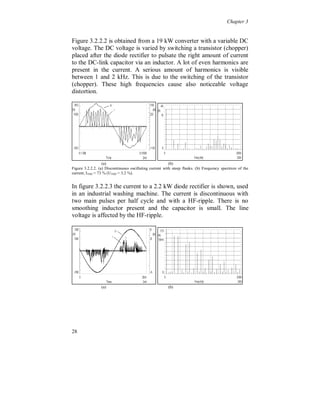 Chapter 3


3.2.1 Size of the smoothing inductor

  Figure 3.2.1.1 shows the line current to a 2.2 kW converter with a
six-pulse diode rectifier, used in an industrial washing machine. The
current is discontinuous and has two pulses per half cycle with steep
positive flanks, due to the absence of a smoothing inductor. The line
voltage has no noticeable change in the voltage wave shape due to the
relatively small load (0.2 %), compared to the rated transformer size.




                   (a)                                  (b)
Fig. 3.2.1.1. (a) Discontinuous current with two pulses per half cycle. (b) Frequency spectrum of the
current, I THD = 121 % (UTHD = 1.1 %).


Figure 3.2.1.2 shows the current from a 75 kW converter with a
thyristor rectifier used in a grinding machine. The current is
continuous with two pulses per half cycle. A small smoothing
inductor is present. The much larger load size (7.5 %), compared to
Fig. 3.2.1.1, causes some noticeable voltage distortion.




                   (a)                                (b)
Fig. 3.2.1.2. (a) Continuous current with two pulses per half cycle. (b) Frequency spectrum of the
current, I THD = 59 % (UTHD = 2.5 %).




24
 