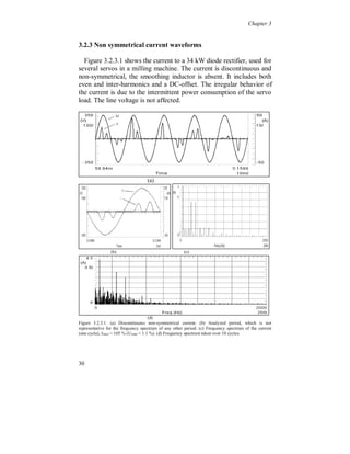 Chapter 3


In figure 3.2.1.5 the current from a converter (80 kW, 8 % load size)
with a thyristor rectifier is shown, used for hardening of steel pieces.
The current is continuous and smoothed with a large inductor and has
steep positive and negative flanks (two small pulses, about 15 Amps,
each half cycle on the top of the waveform, like figure 3.2.1.4, are
truncated due to the measuring equipment). The current is stiff due to
the presence of the large inductor. The commutation notches are
caused by six identical converters (48 % total load size), fed from the
same transformer (1000 kVA), which seriously affect the line voltage.




                    (a)                                  (b)
Fig. 3.2.1.5. (a) Continuous smoothed current with steep positive and negative flanks. Commutation
notches due to the steep flanks of the current from six identical converters. (b) Frequency spectrum of
the current, I THD = 28 % (UTHD = 6.3 %, u = 10 %).


Comparing figure 3.2.1.1 through 3.2.1.5 shows that a DC-link
smoothing inductor is able to considerably reduces the current
harmonics, but it can lead to serious voltage distortion instead due to
commutation notches.

The current distortion can, for a specific rectifier, also vary with
changes of the amount of active power flow.




26
 