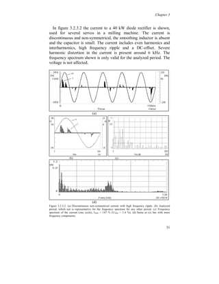 Chapter 3


3.2.2 High frequency (HF) ripple

  Figure 3.2.2.1 shows a 36 kW converter with a diode rectifier with
a small DC capacitor and no inductor, used in a drilling machine.
Additional line inductances (0.4 mH/phase) were installed before the
diode rectifier to reduce some of the high frequency ripple. The HF-
ripple, around 7 kHz, in the current is caused by the switching in the
inverter bridge. The line voltage also shows the HF-ripple.




                 (a)                                     (b)




                                     (c)




                                      (d)
Fig. 3.2.2.1. (a) Continuous current with two pulses per half cycle, with high frequency ripple, somewhat
smoothed with a smoothing inductor. (b) Frequency spectrum of the current, ITHD = 41 % (UTHD = 1.4 %,
before the line inductance). (c) Main ripple at 7 kHz and higher multiples. (d) Line voltage between the
line inductance and the converter (rectifier).




                                                                                                     27
 