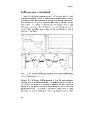Chapter 3


Figure 3.2.2.2 is obtained from a 19 kW converter with a variable DC
voltage. The DC voltage is varied by switching a transistor (chopper)
placed after the diode rectifier to pulsate the right amount of current
to the DC-link capacitor via an inductor. A lot of even harmonics are
present in the current. A serious amount of harmonics is visible
between 1 and 2 kHz. This is due to the switching of the transistor
(chopper). These high frequencies cause also noticeable voltage
distortion.




                   (a)                                   (b)
Figure 3.2.2.2. (a) Discontinuous oscillating current with steep flanks. (b) Frequency spectrum of the
current, I THD = 73 % (UTHD = 3.2 %).


In figure 3.2.2.3 the current to a 2.2 kW diode rectifier is shown, used
in an industrial washing machine. The current is discontinuous with
two main pulses per half cycle and with a HF-ripple. There is no
smoothing inductor present and the capacitor is small. The line
voltage is affected by the HF-ripple.




                 (a)                                   (b)




28
 