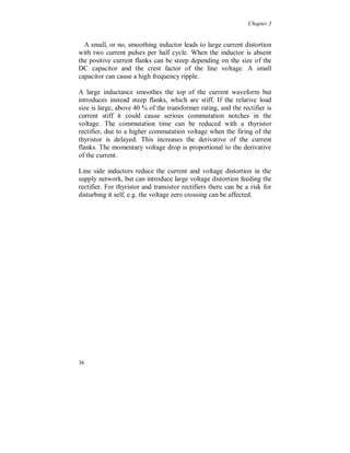 Chapter 3


3.2.4 Regeneration, braking the load

  Figure 3.2.4.1 shows the current to a 45 kW thyristor rectifier, used
in a milling machine. Power is fed back to the supply network during
braking the load. The converter is fed by a secondary transformer,
which increases the source impedance (no data is available on the
transformer). The current is continuous but has a large ripple of high
harmonic order due to the small capacitor. A smoothing inductor is
present. The secondary side voltage of the transformer is clearly
affected by the ripple.




                 (a)                                   (b)




                                    (c)
Figure 3.2.4.1. (a) Continuous current with high ripple during normal operation, caused by a small
capacitor and a smoothing inductor present. (b) Frequency spectrum of the current, ITHD = 34 % (UTHD =
2.1 %). (c) Power feeding back (P = - 3.1 kW).


Figure 3.2.4.2 is from a 15 kW converter with a thyristor-/transistor
rectifier, used in a grinding machine. The topology of the rectifier is
not known, but there is a difference between the two operation
modes. It is fed from a secondary transformer and has a line filter
before the rectifier. The current is continuous when power is taken
from the net and discontinuous, with steep negative flanks, when


32
 