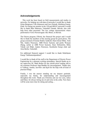 Acknowledgements

   This work has been based on field measurements and studies in
networks. For helping me with data of networks I would like to thank
Gösta Bengtsson, Ulla Johansson and Lars Ekstedt, Göteborg Energi,
Elnät. For letting me monitor in the 130 and 400 kV networks I would
like to thank Mats Mattsson, Vattenfall Västnät, Skövde, also with
help from other personnel. The low voltage measurements where
performed at Volvo Personvagnar AB, Motor, in Skövde.

The Electra program, Elforsk, has financed this project and I would
like to thank the members of the steering group for good advise. The
group consisted of Gunnar Ridell, Sydkraft, Hans-Göran Öhlin, Telia
Nät, Anders Petersson, ABB Power Systems and partly Wenyan
Zhang, earlier at ABB Power Systems, Sture Holmström, Birka
Teknik och Miljö, Anders Petersson, Stockholm Energi elnät and
Arne Berlin, Vattenfall.

For additional financial support I would like to thank Söderhamn
Energi “Jubilumsstipendium”.

I would like to thank all the staff at the Department of Electric Power
Engineering for a pleasant working atmosphere. Special thanks go to
my supervisor Dr. Math Bollen for the careful proof reading and to
my examiner Professor Jaap Daalder for encouragement. Thanks also
to Valborg, Annika, Jan-Olov and Kjell for the help with all kind of
practical things.

Finally, I owe the nearest standing me my deepest gratitude,
especially my family, for understanding and encouragement
throughout this work. Thank you Christina and our two sons, Julius
and Oskar, for always letting me sit and write in the cellar. Now there
will be some more time for skiing and sailing…




                                  V
 