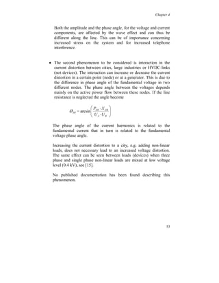 Chapter 4


See also chapter 5 about harmonic active power flow.




Figure 4.1.5. Total active power (bottom) in percent of the fundamental (top).

If, for example in Sweden, 2 million TV receivers each generate the
same amount of negative harmonic active power flow and they are
used 6 hours per day, 365 days per year, the total financial cost for the
additional losses is 4.4 million SEK/year.

If 4 million computers (which have the same type of current
distortion) are used 10 hours per day, the total financial cost for the
additional losses is 14.6 million SEK/year.

Totally this is around 20 million SEK/year, about 0.6 % of the total
fundamental component transmission losses in Sweden.




                                                                                 49
 