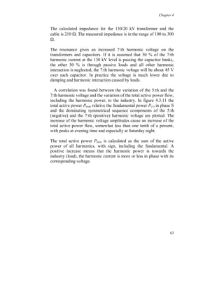 Chapter 4


The long line wave effects also play a role, both for the 5:th and the
7:th harmonic, but this is not investigated here.

The interaction between single phase and three phase loads is
strongest for the 5:th and 7:th harmonic currents because they are
generated with opposite phase angle. This can cause a total
cancellation of these harmonics if the amplitudes are equal for the
different types of loads. See chapter 3.

When single phase non-linear loads are connected at morning time,
weekdays, an interaction with three phase non-linear loads is most
obvious for the 7:th harmonic.

Variations can also be seen in the current harmonics 5 and 7, figure
4.3.7, but here the largest variation is in the 7:th harmonic. Contrary
to lower voltage levels the 7:th harmonic is larger than the 5:th at the
feeding point, except for daytime during the weekend. This is due to
low impedance for the 7:th harmonic voltage, seen from 130 kV level
towards the industry. The 7:th harmonic current follows the same
variation as the harmonic voltage.

The low voltage capacitor banks and the harmonic filters (7:th) cause
low 7:th harmonic impedance (series resonance) in the industry,
figure 4.3.6. The reduction of the 7:th harmonic current amplitude at
morning time follows the reasoning for 7:th harmonic voltage above,
except for the Sunday morning when it appears to be affected only by
the internal interaction when some small loads start (see also figure
4.3.2 and 4.3.3).

Without the small loads the current distortion is expected to be
similar, or somewhat higher, to the one at Saturday which is related to
the 7:th harmonic voltage.




                                                                     59
 