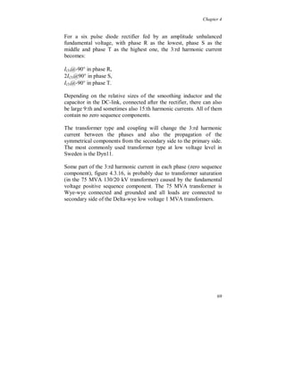 .

The resonance gives an increased 7:th harmonic voltage on the
transformers and capacitors. If it is assumed that 50 % of the 7:th
harmonic current at the 130 kV level is passing the capacitor banks,
the other 50 % is through passive loads and all other harmonic
interaction is neglected, the 7:th harmonic voltage will be about 45 V
over each capacitor. In practice the voltage is much lower due to
damping and harmonic interaction caused by loads.

  A correlation was found between the variation of the 5:th and the
7:th harmonic voltage and the variation of the total active power flow,
including the harmonic power, to the industry. In figure 4.3.11 the
total active power P(tot) relative the fundamental power P(1) in phase S
and the dominating symmetrical sequence components of the 5:th
(negative) and the 7:th (positive) harmonic voltage are plotted. The
increase of the harmonic voltage amplitudes cause an increase of the
total active power flow, somewhat less than one tenth of a percent,
with peaks at evening time and especially at Saturday night.

The total active power P(tot) is calculated as the sum of the active
power of all harmonics, with sign, including the fundamental. A
positive increase means that the harmonic power is towards the
industry (load), the harmonic current is more or less in phase with its
corresponding voltage.




                                                                     63
 
