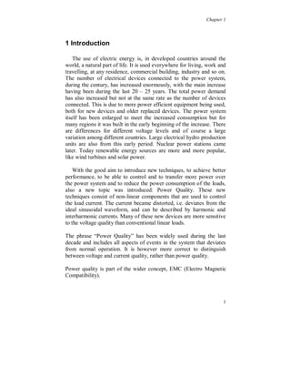 Chapter 1




1 Introduction

    The use of electric energy is, in developed countries around the
world, a natural part of life. It is used everywhere for living, work and
travelling, at any residence, commercial building, industry and so on.
The number of electrical devices connected to the power system,
during the century, has increased enormously, with the main increase
having been during the last 20 – 25 years. The total power demand
has also increased but not at the same rate as the number of devices
connected. This is due to more power efficient equipment being used,
both for new devices and older replaced devices. The power system
itself has been enlarged to meet the increased consumption but for
many regions it was built in the early beginning of the increase. There
are differences for different voltage levels and of course a large
variation among different countries. Large electrical hydro production
units are also from this early period. Nuclear power stations came
later. Today renewable energy sources are more and more popular,
like wind turbines and solar power.

    With the good aim to introduce new techniques, to achieve better
performance, to be able to control and to transfer more power over
the power system and to reduce the power consumption of the loads,
also a new topic was introduced: Power Quality. These new
techniques consist of non-linear components that are used to control
the load current. The current became distorted, i.e. deviates from the
ideal sinusoidal waveform, and can be described by harmonic and
interharmonic currents. Many of these new devices are more sensitive
to the voltage quality than conventional linear loads.

The phrase “Power Quality” has been widely used during the last
decade and includes all aspects of events in the system that deviates
from normal operation. It is however more correct to distinguish
between voltage and current quality, rather than power quality.

Power quality is part of the wider concept, EMC (Electro Magnetic
Compatibility).



                                                                       1
 