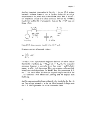 Chapter 4


The active power follows well the variation of the current.




Figure 4.3.25. Fundamental P (top) and Q (bottom), per phase.



The voltage unbalance, figure 4.3.26, is of the same type as the
unbalance in the 130 kV system, shown earlier in this chapter, with
phase R as the lowest amplitude. The negative sequence component,
figure 4.3.27, is around 0.75 % and the zero sequence component is
around 0.65 % of the positive sequence component. Both show a
daily variation during the week and follow the load current, especially
for the negative sequence component that also has a small reduction
during the weekend. The “television peak” is seen in both
components. This confirms that the voltage unbalance is strongly
affected by the power consumption of the loads.




80
 