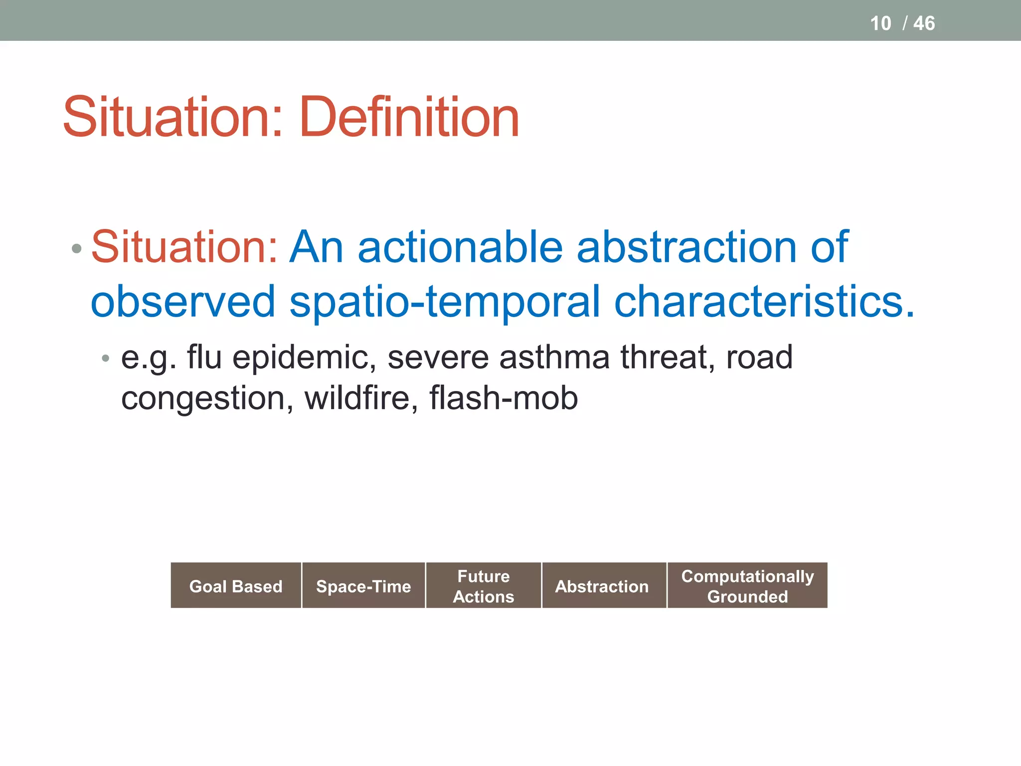 10 / 46




Situation: Definition

• Situation: An actionable abstraction of
 observed spatio-temporal characteristics.
 • e.g. flu epidemic, severe asthma threat, road
  congestion, wildfire, flash-mob




                                 Future                  Computationally
       Goal Based   Space-Time             Abstraction
                                 Actions                   Grounded
 